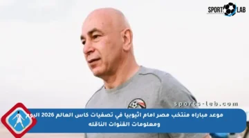 موعد مباراة منتخب مصر أمام إثيوبيا في تصفيات كأس العالم 2026 اليوم ومعلومات القنوات الناقلة